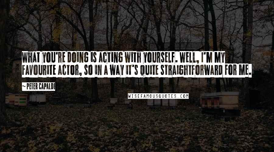 Peter Capaldi Quotes: What you're doing is acting with yourself. Well, I'm my favourite actor, so in a way it's quite straightforward for me.