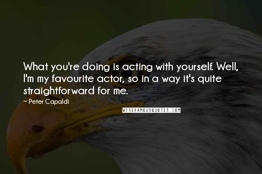 Peter Capaldi Quotes: What you're doing is acting with yourself. Well, I'm my favourite actor, so in a way it's quite straightforward for me.