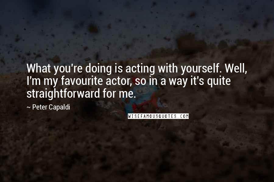 Peter Capaldi Quotes: What you're doing is acting with yourself. Well, I'm my favourite actor, so in a way it's quite straightforward for me.