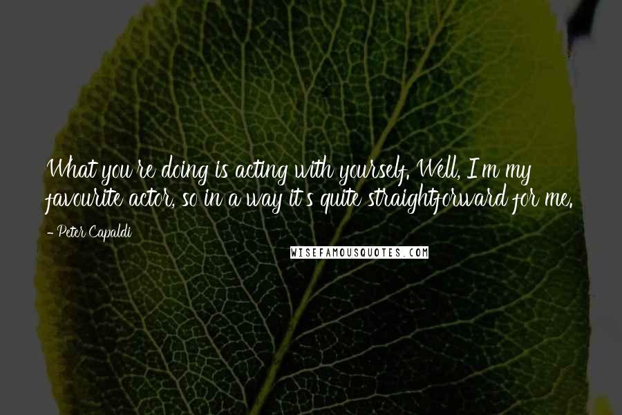 Peter Capaldi Quotes: What you're doing is acting with yourself. Well, I'm my favourite actor, so in a way it's quite straightforward for me.