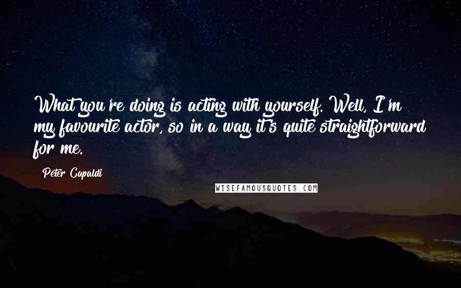 Peter Capaldi Quotes: What you're doing is acting with yourself. Well, I'm my favourite actor, so in a way it's quite straightforward for me.