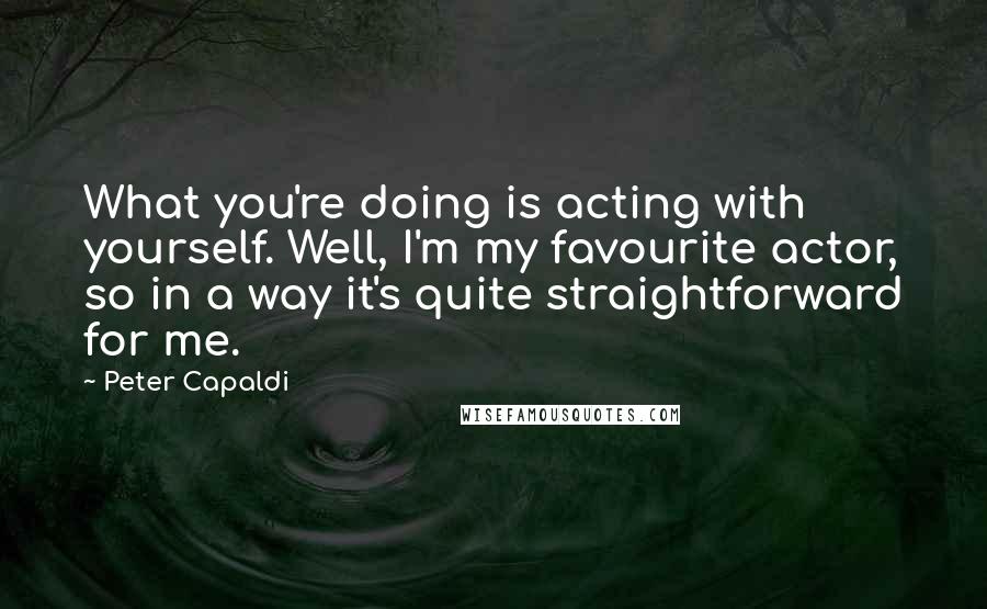 Peter Capaldi Quotes: What you're doing is acting with yourself. Well, I'm my favourite actor, so in a way it's quite straightforward for me.