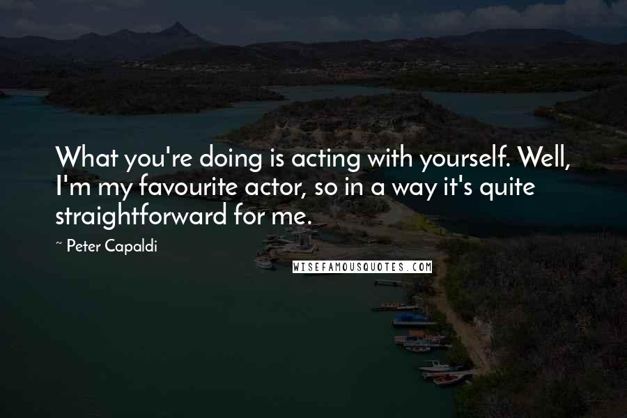 Peter Capaldi Quotes: What you're doing is acting with yourself. Well, I'm my favourite actor, so in a way it's quite straightforward for me.