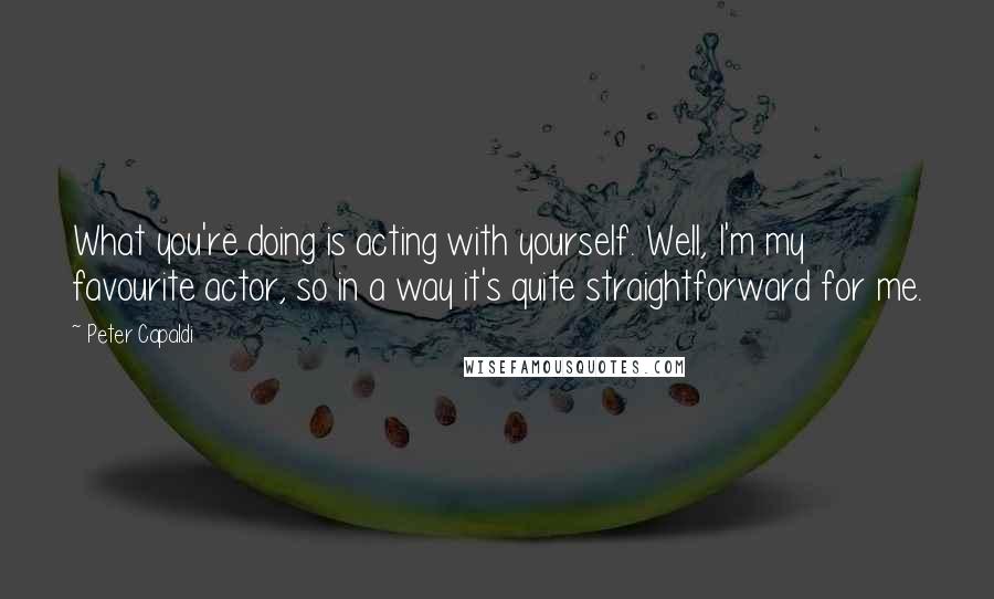 Peter Capaldi Quotes: What you're doing is acting with yourself. Well, I'm my favourite actor, so in a way it's quite straightforward for me.