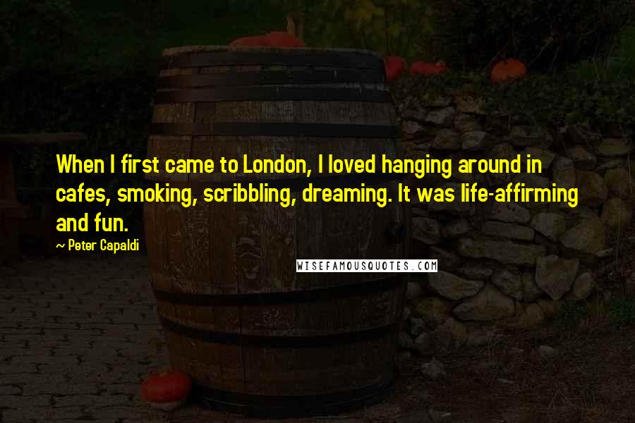 Peter Capaldi Quotes: When I first came to London, I loved hanging around in cafes, smoking, scribbling, dreaming. It was life-affirming and fun.