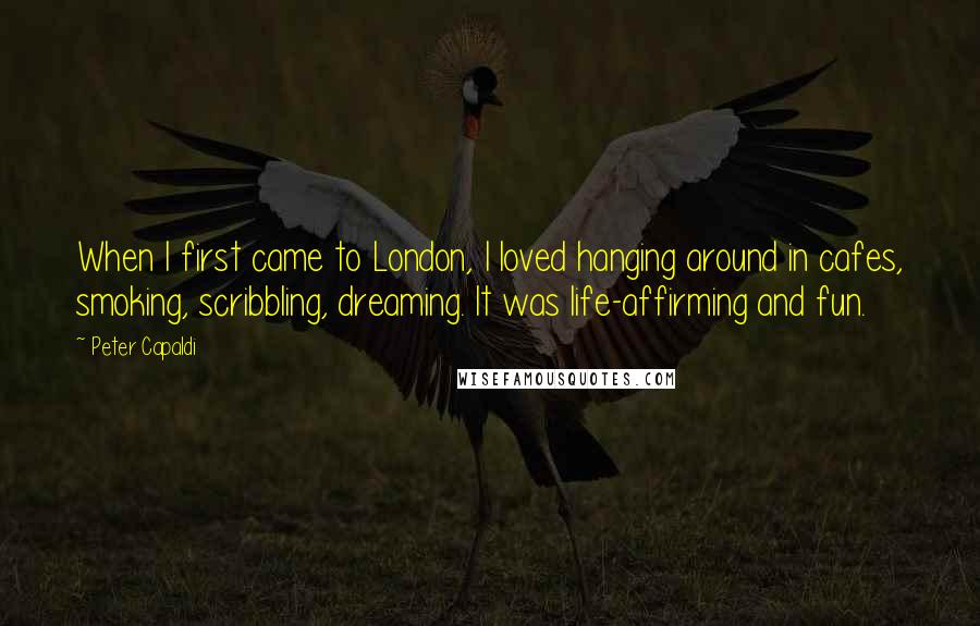Peter Capaldi Quotes: When I first came to London, I loved hanging around in cafes, smoking, scribbling, dreaming. It was life-affirming and fun.