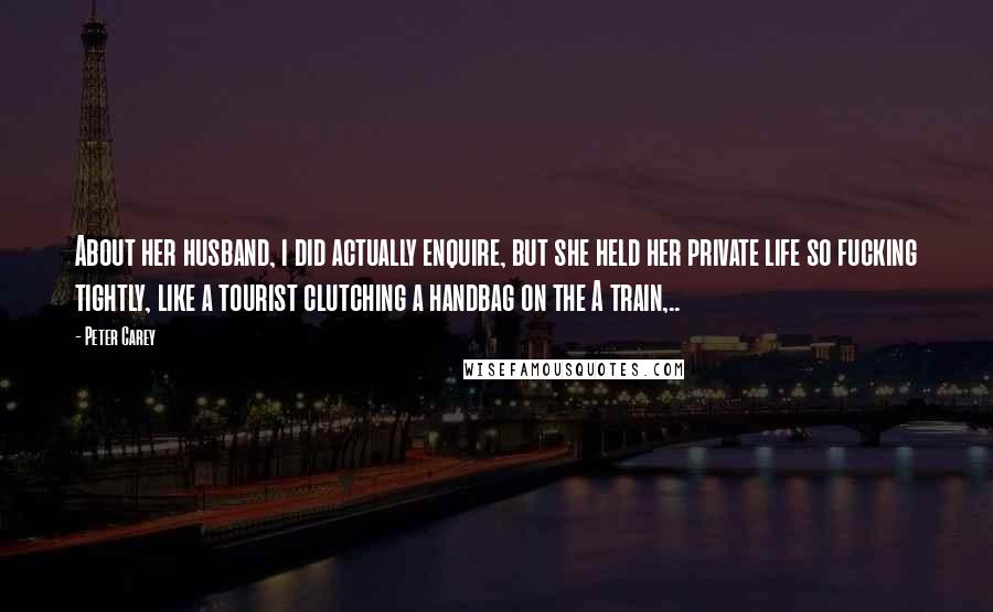 Peter Carey Quotes: About her husband, i did actually enquire, but she held her private life so fucking tightly, like a tourist clutching a handbag on the A train,..