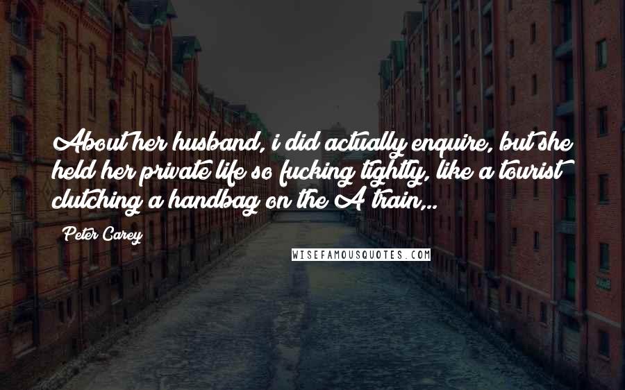 Peter Carey Quotes: About her husband, i did actually enquire, but she held her private life so fucking tightly, like a tourist clutching a handbag on the A train,..