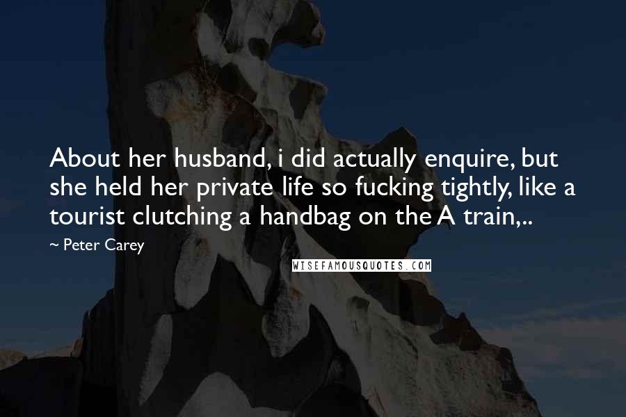 Peter Carey Quotes: About her husband, i did actually enquire, but she held her private life so fucking tightly, like a tourist clutching a handbag on the A train,..
