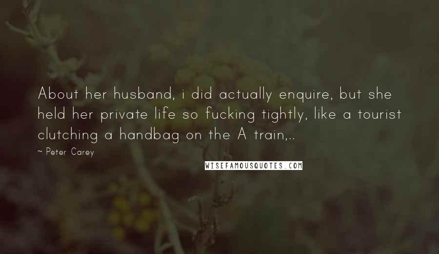 Peter Carey Quotes: About her husband, i did actually enquire, but she held her private life so fucking tightly, like a tourist clutching a handbag on the A train,..