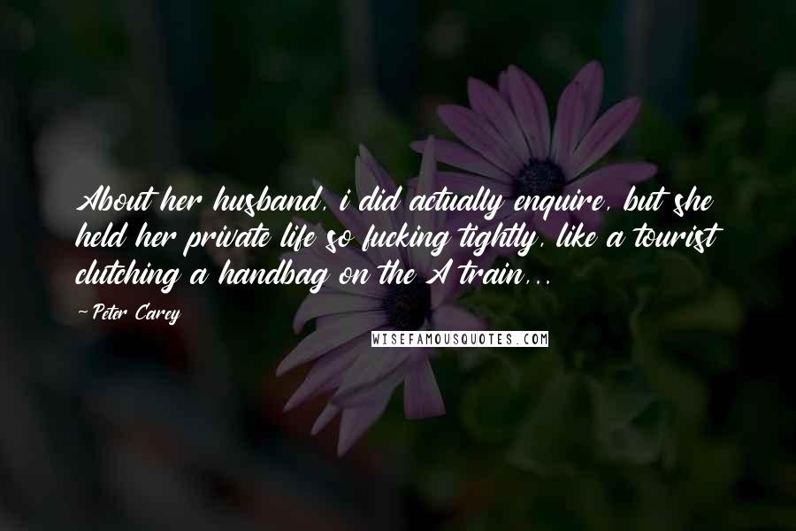 Peter Carey Quotes: About her husband, i did actually enquire, but she held her private life so fucking tightly, like a tourist clutching a handbag on the A train,..