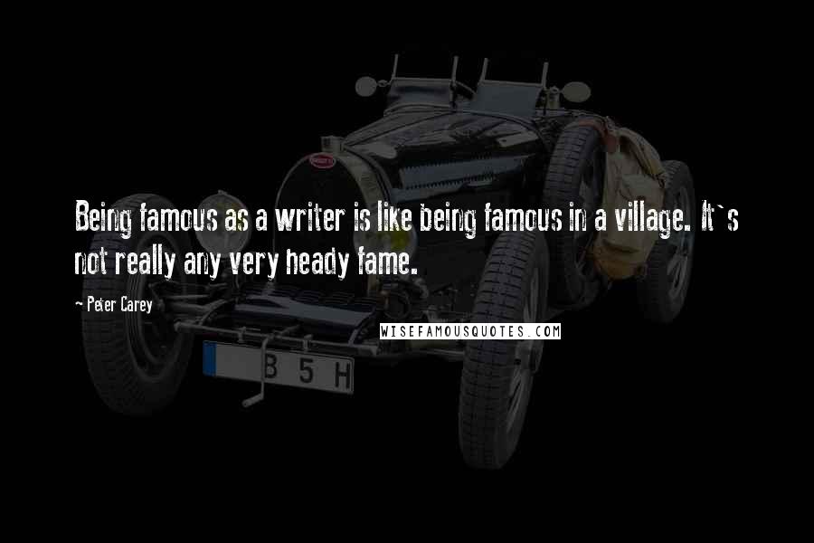 Peter Carey Quotes: Being famous as a writer is like being famous in a village. It's not really any very heady fame.