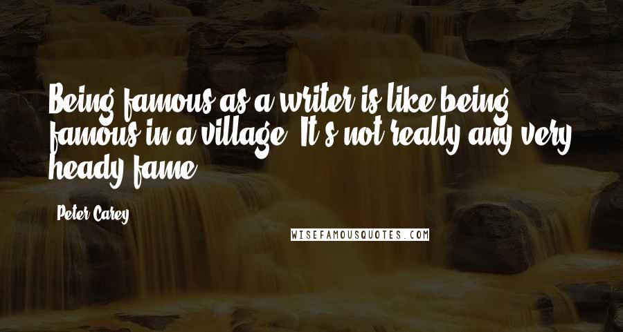 Peter Carey Quotes: Being famous as a writer is like being famous in a village. It's not really any very heady fame.