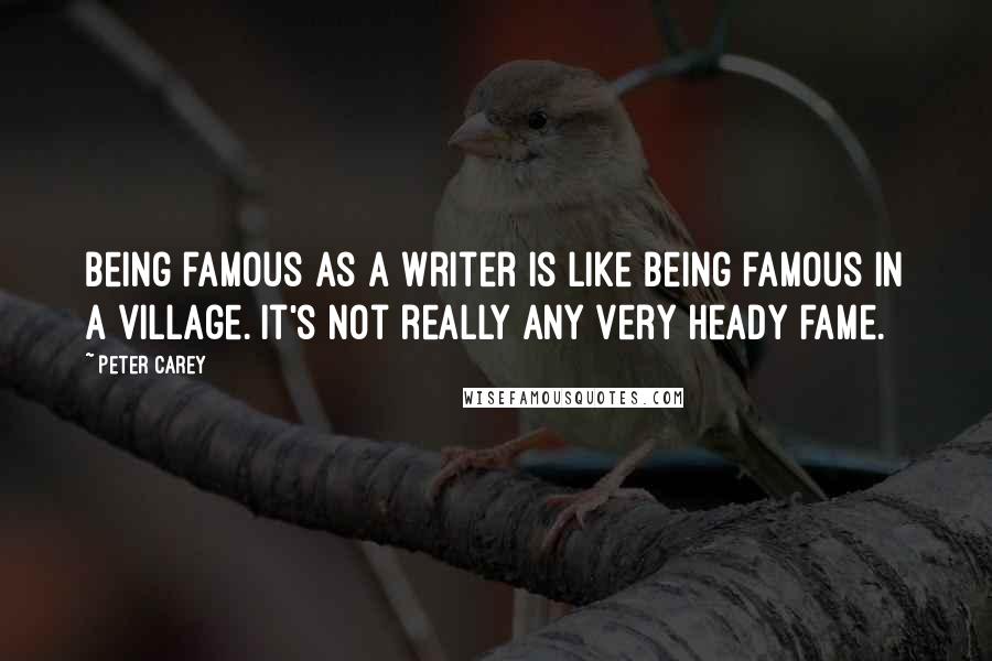 Peter Carey Quotes: Being famous as a writer is like being famous in a village. It's not really any very heady fame.