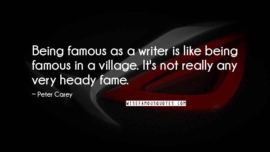 Peter Carey Quotes: Being famous as a writer is like being famous in a village. It's not really any very heady fame.