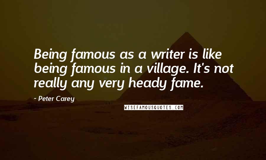 Peter Carey Quotes: Being famous as a writer is like being famous in a village. It's not really any very heady fame.