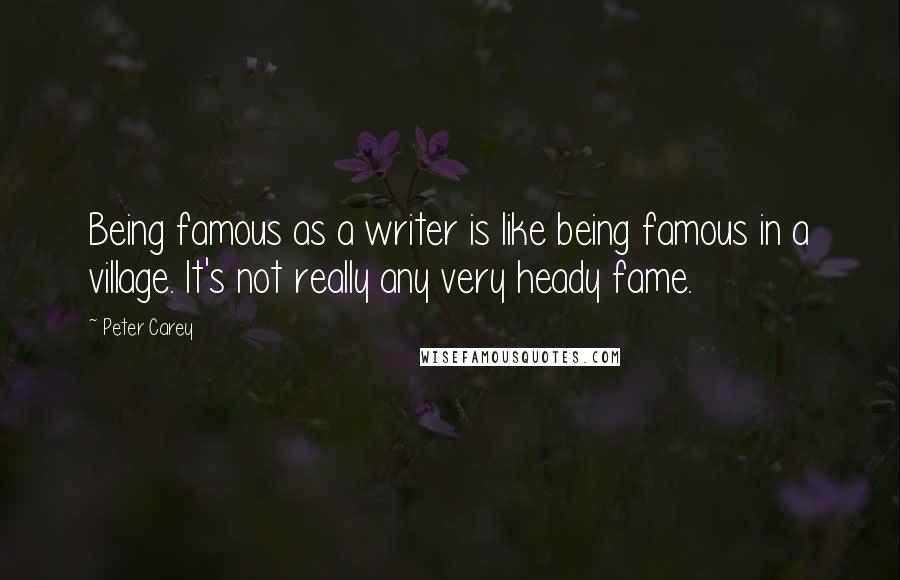 Peter Carey Quotes: Being famous as a writer is like being famous in a village. It's not really any very heady fame.