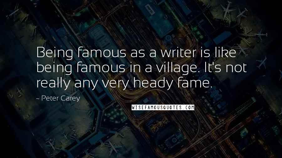 Peter Carey Quotes: Being famous as a writer is like being famous in a village. It's not really any very heady fame.