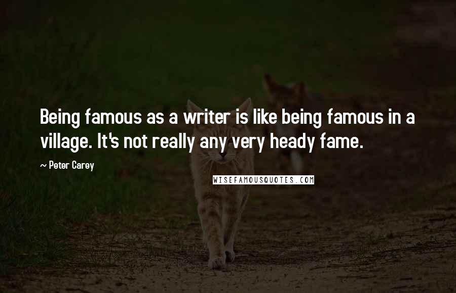 Peter Carey Quotes: Being famous as a writer is like being famous in a village. It's not really any very heady fame.
