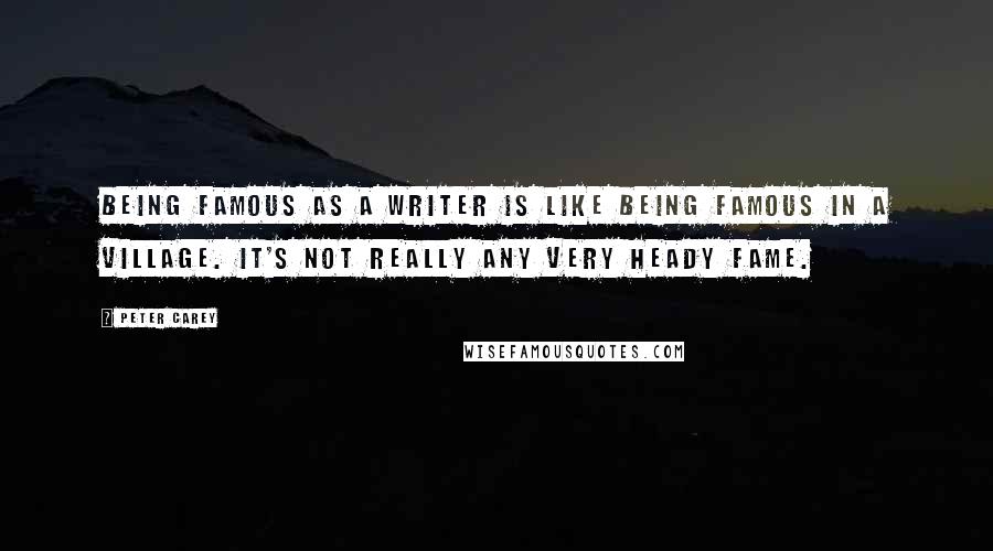 Peter Carey Quotes: Being famous as a writer is like being famous in a village. It's not really any very heady fame.