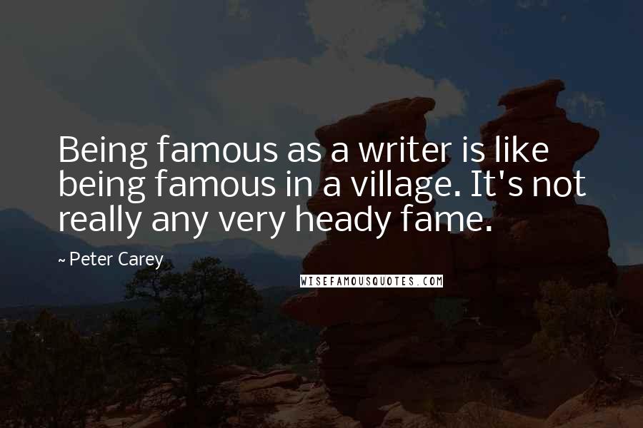 Peter Carey Quotes: Being famous as a writer is like being famous in a village. It's not really any very heady fame.