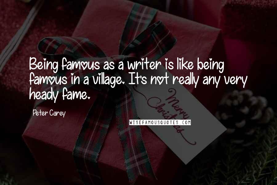 Peter Carey Quotes: Being famous as a writer is like being famous in a village. It's not really any very heady fame.