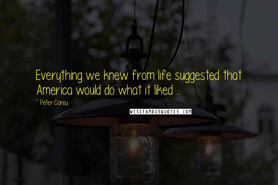 Peter Carey Quotes: Everything we knew from life suggested that America would do what it liked ...
