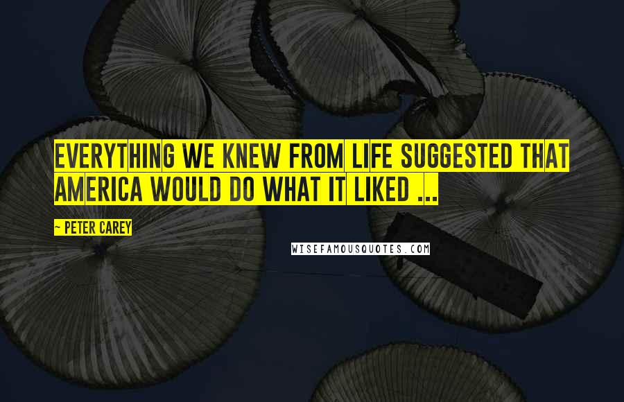 Peter Carey Quotes: Everything we knew from life suggested that America would do what it liked ...