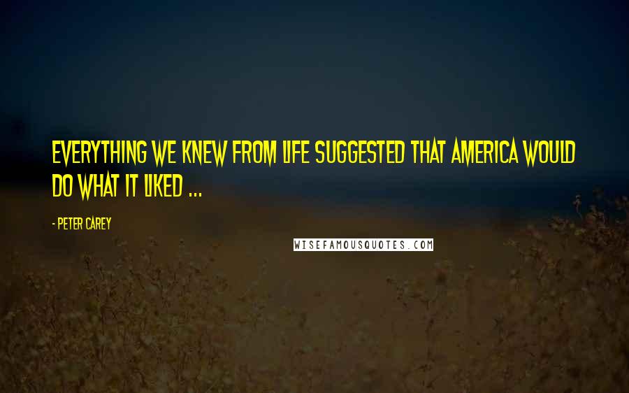 Peter Carey Quotes: Everything we knew from life suggested that America would do what it liked ...