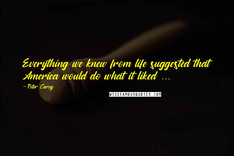 Peter Carey Quotes: Everything we knew from life suggested that America would do what it liked ...
