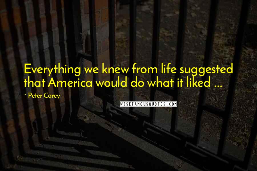 Peter Carey Quotes: Everything we knew from life suggested that America would do what it liked ...