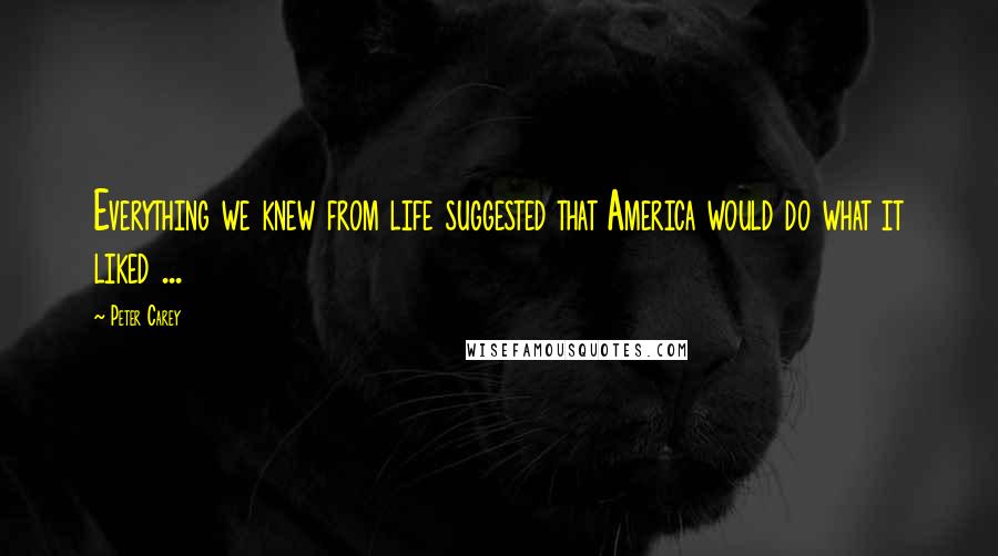 Peter Carey Quotes: Everything we knew from life suggested that America would do what it liked ...