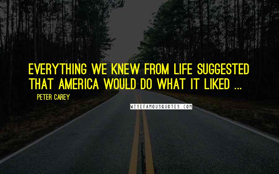 Peter Carey Quotes: Everything we knew from life suggested that America would do what it liked ...