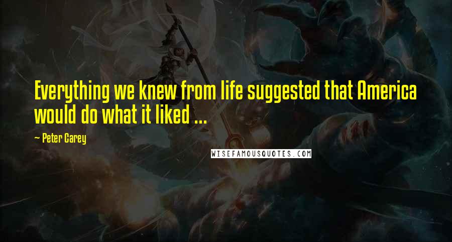 Peter Carey Quotes: Everything we knew from life suggested that America would do what it liked ...