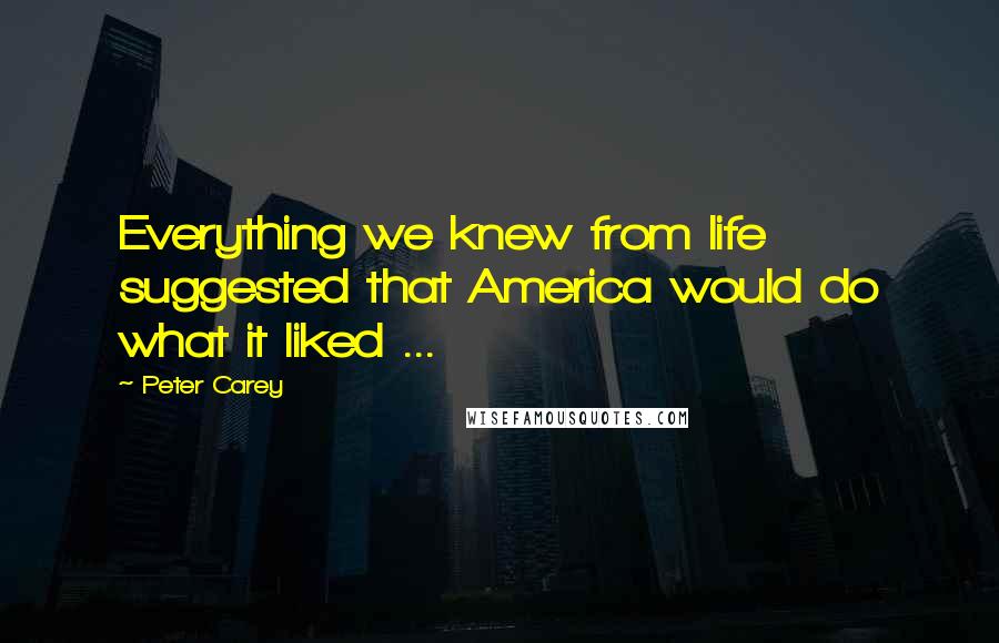 Peter Carey Quotes: Everything we knew from life suggested that America would do what it liked ...