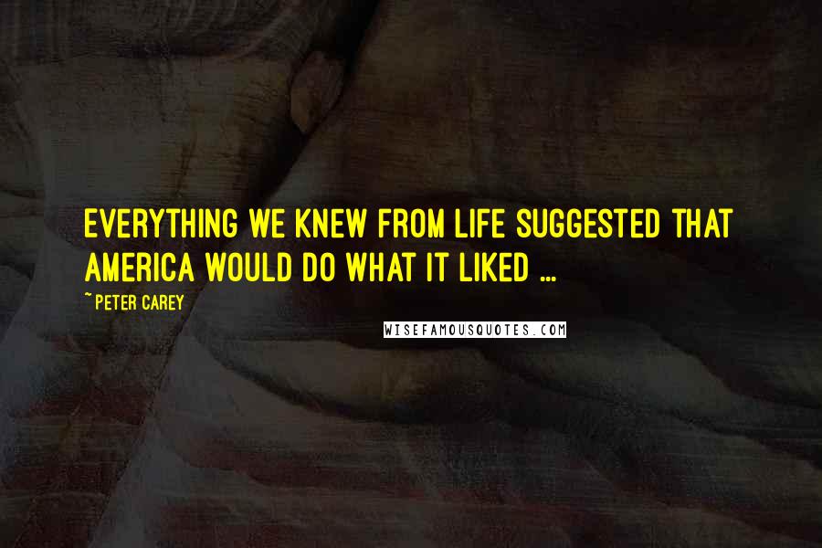 Peter Carey Quotes: Everything we knew from life suggested that America would do what it liked ...