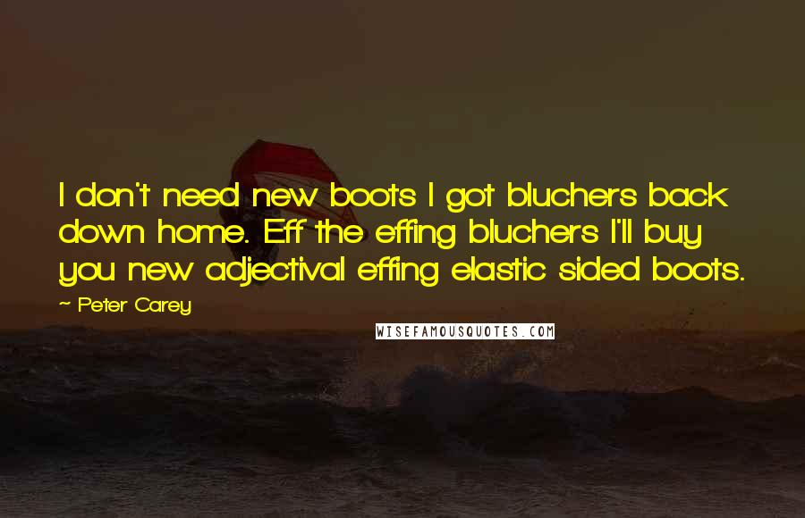 Peter Carey Quotes: I don't need new boots I got bluchers back down home. Eff the effing bluchers I'll buy you new adjectival effing elastic sided boots.