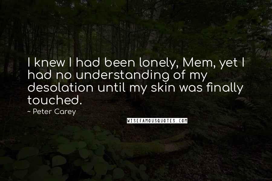 Peter Carey Quotes: I knew I had been lonely, Mem, yet I had no understanding of my desolation until my skin was finally touched.