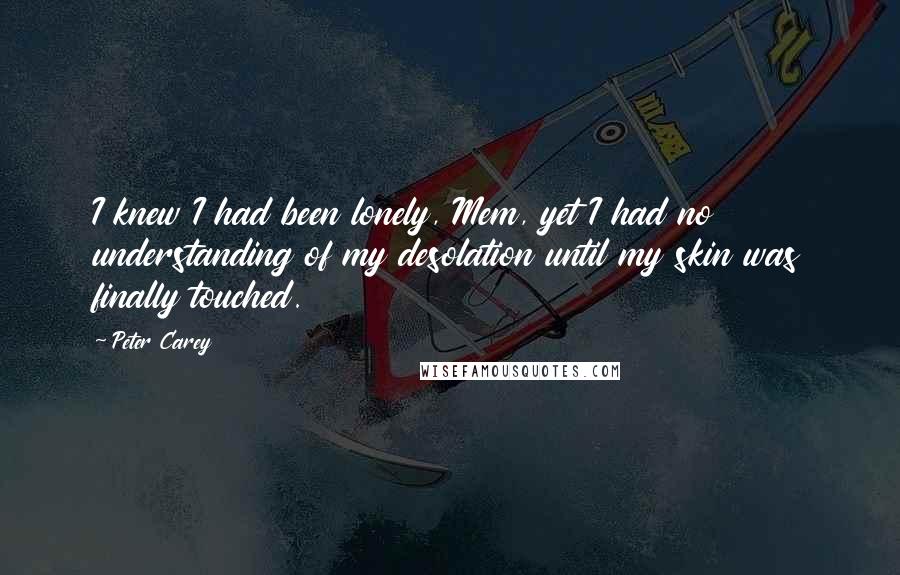 Peter Carey Quotes: I knew I had been lonely, Mem, yet I had no understanding of my desolation until my skin was finally touched.