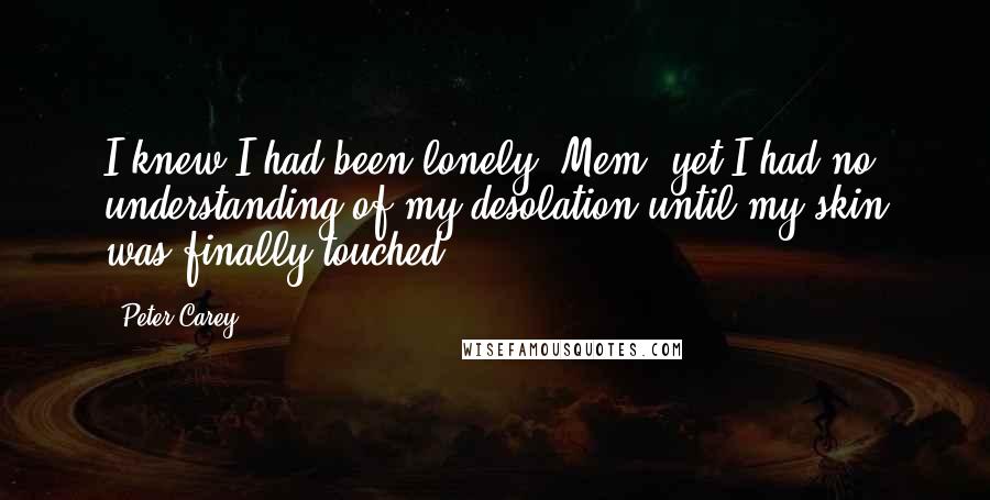 Peter Carey Quotes: I knew I had been lonely, Mem, yet I had no understanding of my desolation until my skin was finally touched.