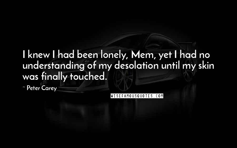 Peter Carey Quotes: I knew I had been lonely, Mem, yet I had no understanding of my desolation until my skin was finally touched.