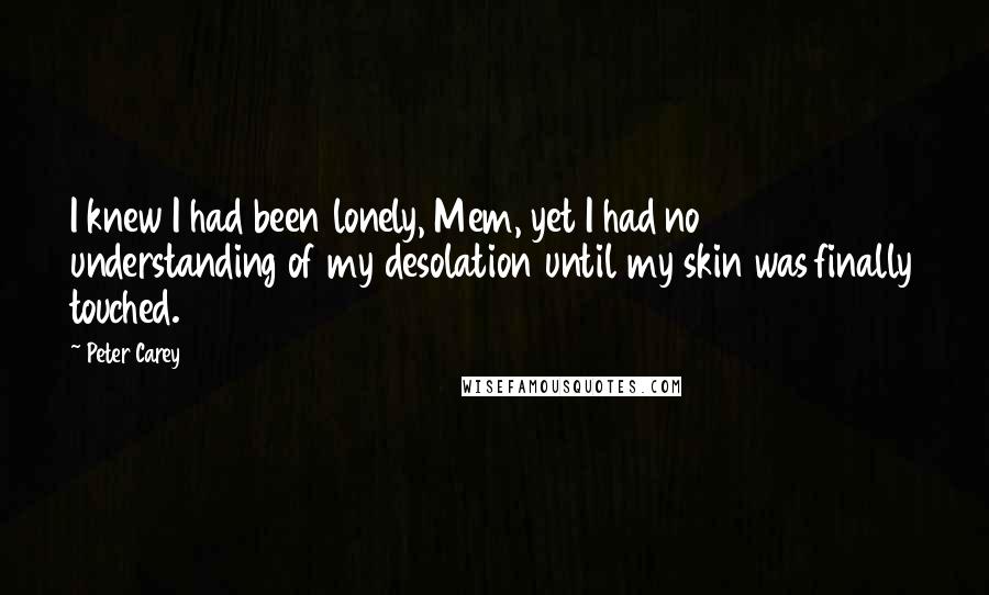 Peter Carey Quotes: I knew I had been lonely, Mem, yet I had no understanding of my desolation until my skin was finally touched.