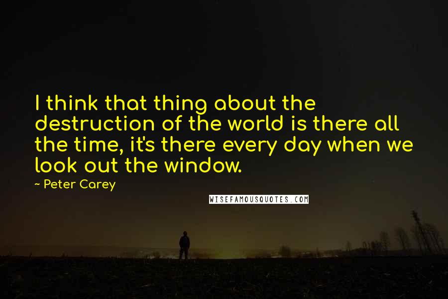 Peter Carey Quotes: I think that thing about the destruction of the world is there all the time, it's there every day when we look out the window.