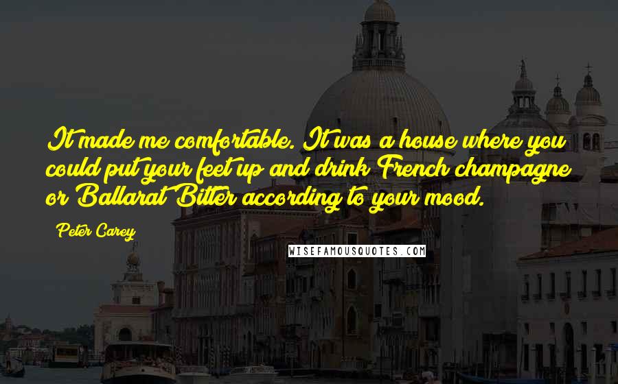 Peter Carey Quotes: It made me comfortable. It was a house where you could put your feet up and drink French champagne or Ballarat Bitter according to your mood.