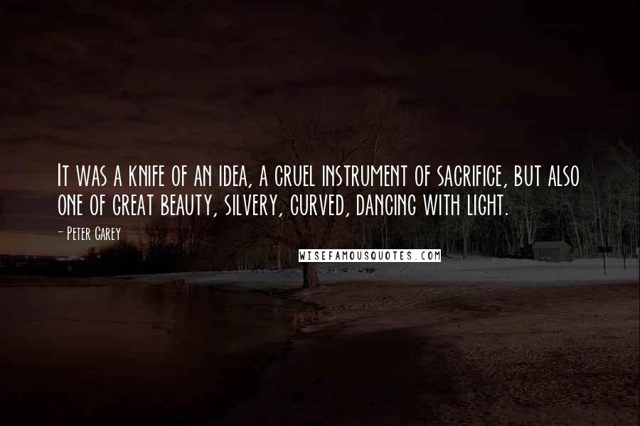 Peter Carey Quotes: It was a knife of an idea, a cruel instrument of sacrifice, but also one of great beauty, silvery, curved, dancing with light.