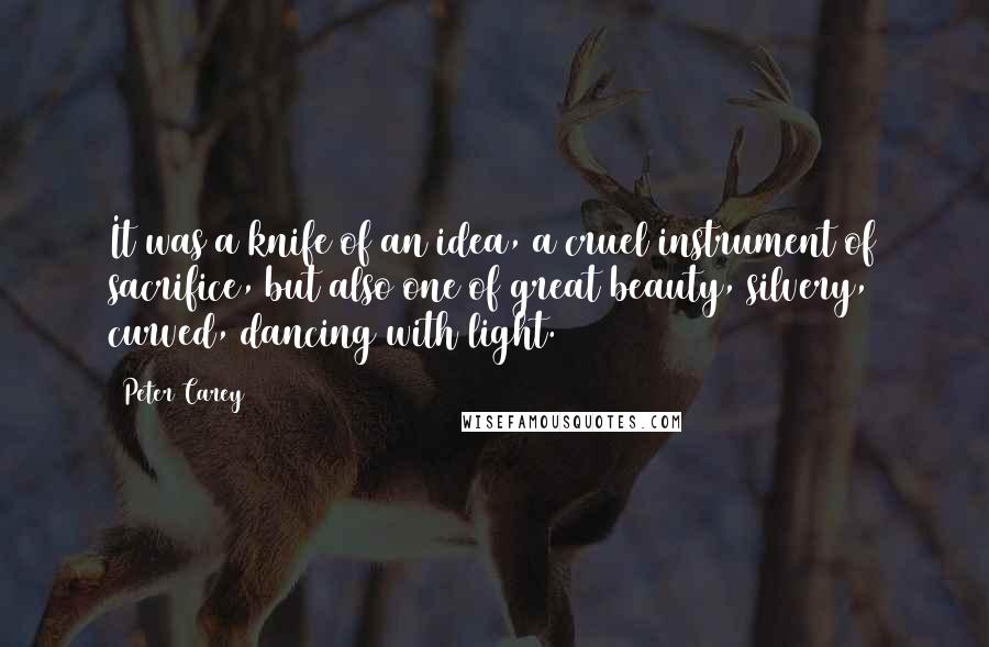 Peter Carey Quotes: It was a knife of an idea, a cruel instrument of sacrifice, but also one of great beauty, silvery, curved, dancing with light.