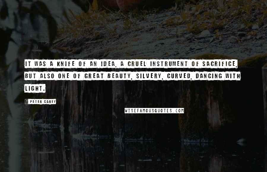 Peter Carey Quotes: It was a knife of an idea, a cruel instrument of sacrifice, but also one of great beauty, silvery, curved, dancing with light.