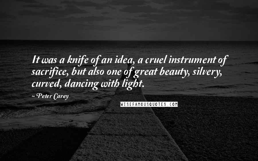 Peter Carey Quotes: It was a knife of an idea, a cruel instrument of sacrifice, but also one of great beauty, silvery, curved, dancing with light.