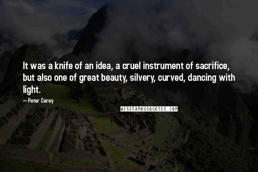 Peter Carey Quotes: It was a knife of an idea, a cruel instrument of sacrifice, but also one of great beauty, silvery, curved, dancing with light.
