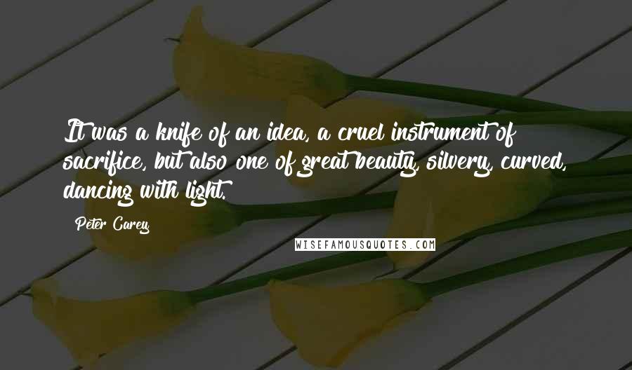 Peter Carey Quotes: It was a knife of an idea, a cruel instrument of sacrifice, but also one of great beauty, silvery, curved, dancing with light.